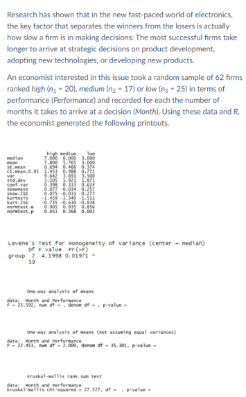 Research has shown that in the new fast-paced world of electronics,
the key factor that separates the winners from the losers is actually
how slow a firm is in making decisions: The most successful firms take
longer to arrive at strategic decisions on product development,
adopting new technologies, or developing new products.
An economist interested in this issue took a random sample of 62 firms
ranked high (ng - 20), medium (n2 - 17) or low (n3 - 25) in terms of
performance (Performance) and recorded for each the number of
months it takes to arrive at a decision (Month). Using these data and R,
the economist generated the following printouts.
high medium. lov
2.000 .000 1-000
2.800 5.765 3.000
0.694 0.466 0.374
CL.nean.0.95 1.453 0.98 0.772
9.642 3.691 3.s00
3.105 1.921 i.871
0.398 0.333 0.624
0.077 -0.034 0.257
0.075 -0.031 0.27
-1.459 -1. 340 -1.511
-0.735 -0.630 -0.8
0.905 0.935 0.854
noretest.p 0.05i 0.26S 0.002
median
mean
SE.ean
var
std,dev
coef.var
skewness
skew. 25E
kurtosis
kurt.25E
noretest.w
Levene's Test for Honogeneity of variance (center - median)
of F value Pr (>F)
group 2 4.1998 0.01971
59
One-way analysis of means
data: Month and Performance
F- 23.592, num af -, denon df - . p-value -
one-way analysis of neans (not assuming equal variances)
data: Month and performance
- 22.451, num df - 2.000, denom df - 35.301, p-value -
Kruskal-wallis rank sum test
data; Month and Performance
Kruskal-wallis chi-squared 27.527, df- . p-value-
