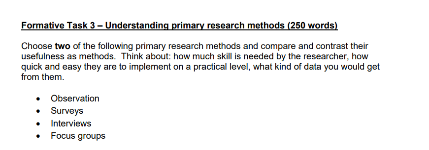 Formative Task 3 - Understanding primary research methods (250 words)
Choose two of the following primary research methods and compare and contrast their
usefulness as methods. Think about: how much skill is needed by the researcher, how
quick and easy they are to implement on a practical level, what kind of data you would get
from them.
• Observation
•
Surveys
Interviews
Focus groups