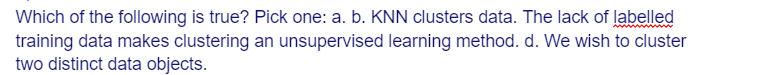 Which of the following is true? Pick one: a. b. KNN clusters data. The lack of labelled
training data makes clustering an unsupervised learning method. d. We wish to cluster
two distinct data objects.