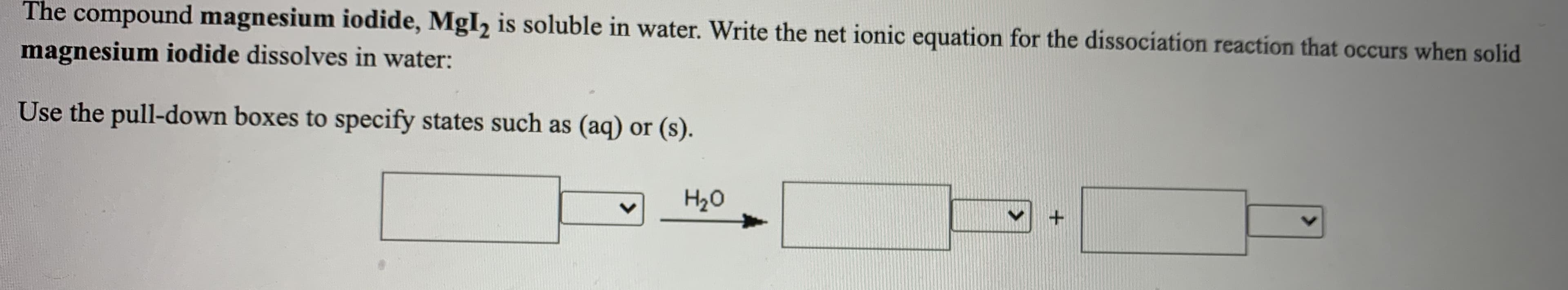 The compound magnesium iodide, MgI2 is soluble in water. Write the net ionic equation for the dissociation reaction that occurs when solid
magnesium iodide dissolves in water:
Use the pull-down boxes to specify states such as (aq) or (s).
H20
