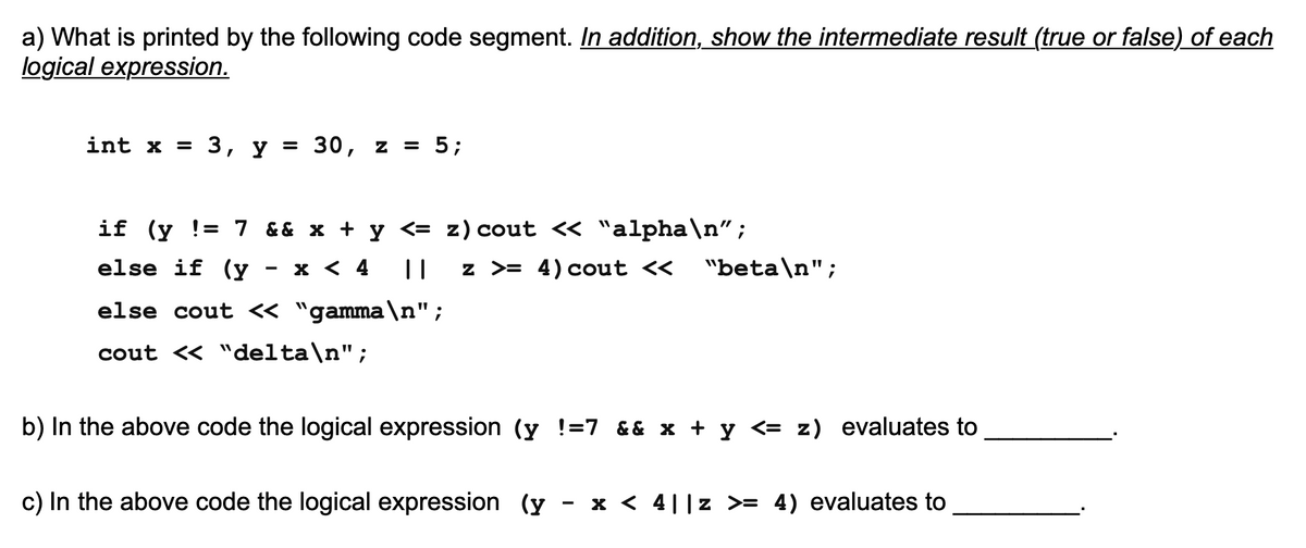 a) What is printed by the following code segment. In addition, show the intermediate result (true or false) of each
logical expression.
int x = 3, y = 30, z = 5;
%3D
if (y != 7 && x + y <= z) cout <« "alpha\n";
else if (y
x < 4
||
z >= 4) cout <<
"beta\n";
else cout « "gamma\n";
cout « "delta\n";
b) In the above code the logical expression (y !=7 && x + y <= z) evaluates to
c) In the above code the logical expression (y
- x < 4||z >= 4) evaluates to
