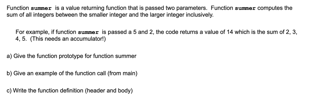 Function summer is a value returning function that is passed two parameters. Function summer computes the
sum of all integers between the smaller integer and the larger integer inclusively.
For example, if function summer is passed a 5 and 2, the code returns a value of 14 which is the sum of 2, 3,
4, 5. (This needs an accumulator!)
a) Give the function prototype for function summer
b) Give an example of the function call (from main)
c) Write the function definition (header and body)
