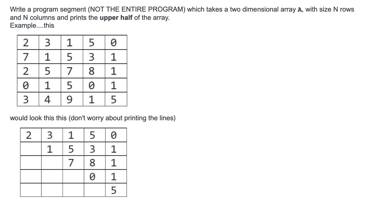 Write a program segment (NOT THE ENTIRE PROGRAM) which takes a two dimensional array A, with size N rows
and N columns and prints the upper half of the array.
Example....this
3
1
7
1
5
1
2
7
8
1
1 5
1
3
4
9
1
would look this this (don't worry about printing the lines)
2
3
1
5
1
3.
1
7
8.
1
1
