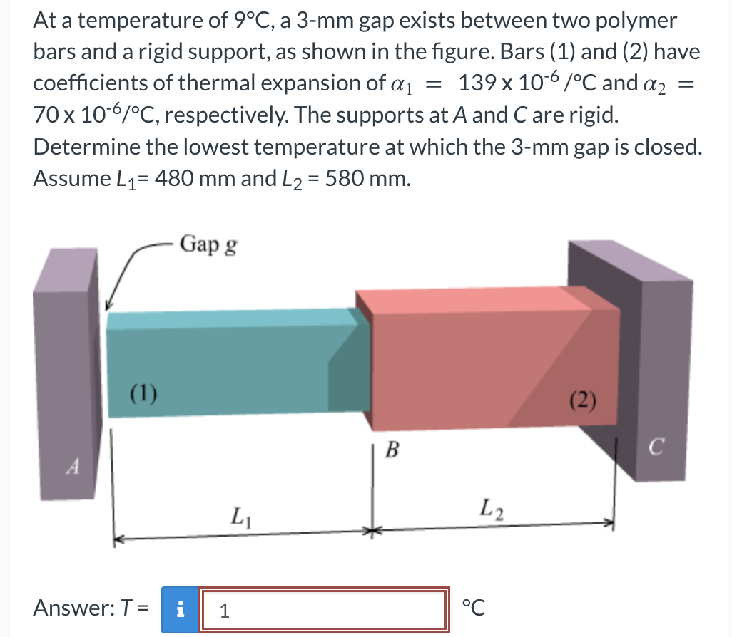 =
At a temperature of 9°C, a 3-mm gap exists between two polymer
bars and a rigid support, as shown in the figure. Bars (1) and (2) have
coefficients of thermal expansion of a ₁ 139 x 10-6/°C and a2
70 x 10-6/°C, respectively. The supports at A and C are rigid.
Determine the lowest temperature at which the 3-mm gap is closed.
Assume L₁= 480 mm and L₂ = 580 mm.
A
(1)
Gap g
Answer: T = i
L₁
1
B
L2
°℃
(2)
с
=