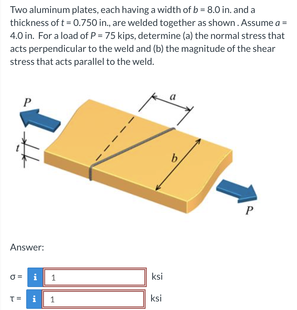 Two aluminum plates, each having a width of b = 8.0 in. and a
thickness of t = 0.750 in., are welded together as shown. Assume a =
4.0 in. For a load of P = 75 kips, determine (a) the normal stress that
acts perpendicular to the weld and (b) the magnitude of the shear
stress that acts parallel to the weld.
Answer:
O=
P
T =
1
i 1
ksi
ksi
b
P