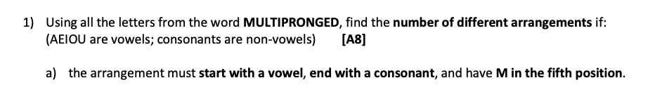 1) Using all the letters from the word MULTIPRONGED, find the number of different arrangements if:
(AEIOU are vowels; consonants are non-vowels)
[A8]
a) the arrangement must start with a vowel, end with a consonant, and have M in the fifth position.
