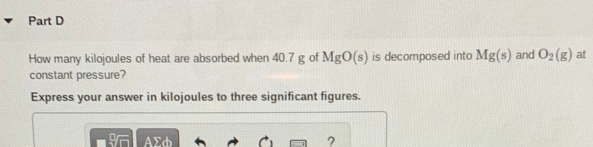 Part D
How many kilojoules of heat are absorbed when 40.7 g of MgO(s) is decomposed into Mg(s) and O2 (g) at
constant pressure?
Express your answer in kilojoules to three significant figures.
