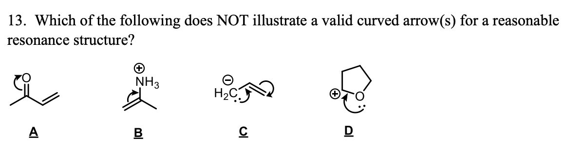 13. Which of the following does NOT illustrate a valid curved arrow(s) for a reasonable
resonance structure?
NH3
H2C
A
B
