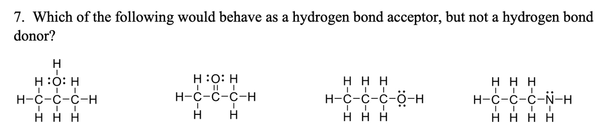 7. Which of the following would behave as a hydrogen bond acceptor, but not a hydrogen bond
donor?
H
H:0: H
I || |
Н-с-с-с-н
H :0: H
ннн
ннн
Н-с-с-с—Н
Н-с-с-с-о-
Н-с-с-с-N-H
ннн
H
ннн
нннн
