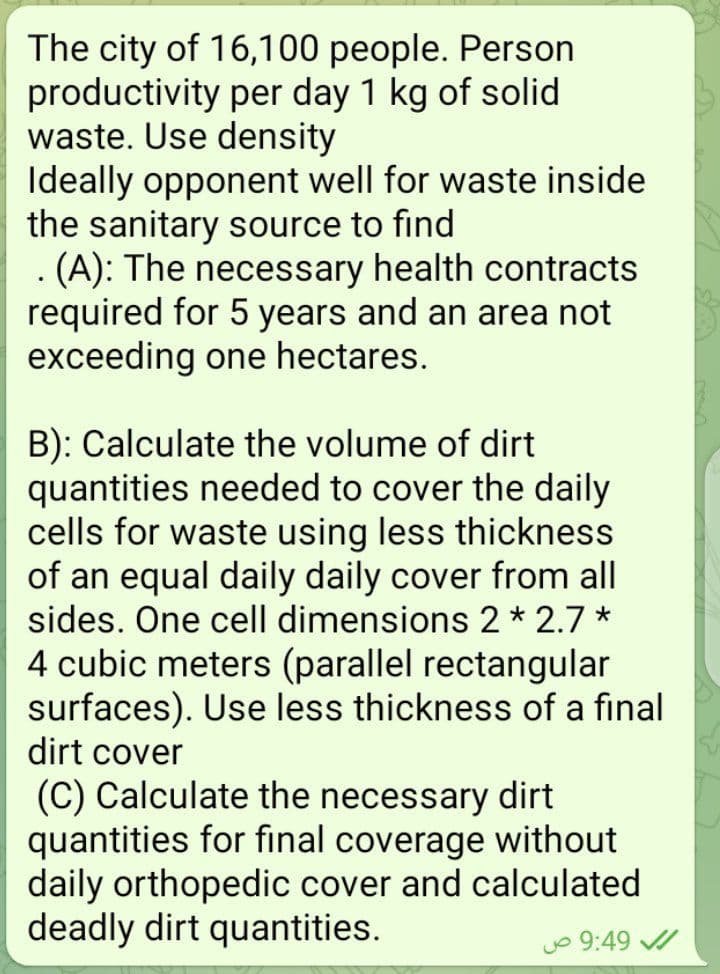 The city of 16,100 people. Person
productivity per day 1 kg of solid
waste. Use density
Ideally opponent well for waste inside
the sanitary source to find
. (A): The necessary health contracts
required for 5 years and an area not
exceeding one hectares.
B): Calculate the volume of dirt
quantities needed to cover the daily
cells for waste using less thickness
of an equal daily daily cover from all
sides. One cell dimensions 2 * 2.7 *
4 cubic meters (parallel rectangular
surfaces). Use less thickness of a final
dirt cover
(C) Calculate the necessary dirt
quantities for final coverage without
daily orthopedic cover and calculated
deadly dirt quantities.
Jo 9:49 /
