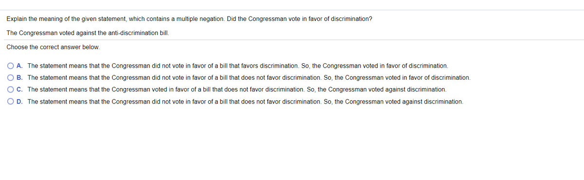 Explain the meaning of the given statement, which contains a multiple negation. Did the Congressman vote in favor of discrimination?
The Congressman voted against the anti-discrimination bill.
Choose the correct answer below.
O A. The statement means that the Congressman did not vote in favor of a bill that favors discrimination. So, the Congressman voted in favor of discrimination.
O B. The statement means that the Congressman did not vote in favor of a bill that does not favor discrimination. So, the Congressman voted in favor of discrimination.
O C. The statement means that the Congressman voted in favor of a bill that does not favor discrimination. So, the Congressman voted against discrimination.
O D. The statement means that the Congressman did not vote in favor of a bill that does not favor discrimination. So, the Congressman voted against discrimination.
