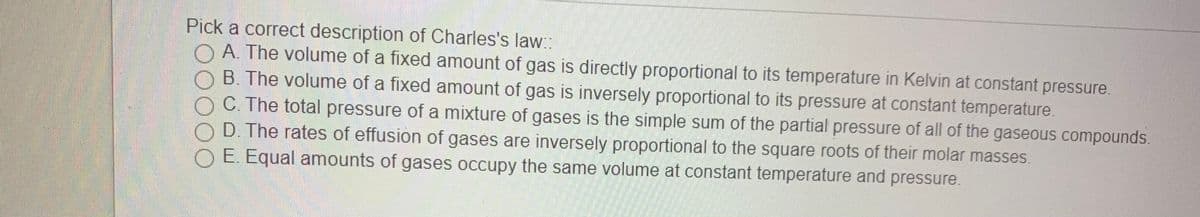 Pick a correct description of Charles's law::
O A. The volume of a fixed amount of gas is directly proportional to its temperature in Kelvin at constant pressure.
B. The volume of a fixed amount of gas is inversely proportional to its pressure at constant temperature.
C. The total pressure of a mixture of gases is the simple sum of the partial pressure of all of the gaseous compounds.
D. The rates of effusion of gases are inversely proportional to the square roots of their molar masses.
E. Equal amounts of gases occupy the same volume at constant temperature and pressure.
