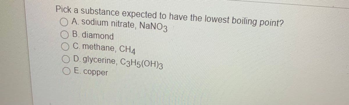 Pick a substance expected to have the lowest boiling point?
O A. sodium nitrate, NaNO3
O B. diamond
OC methane, CH4
OD. glycerine, C3H5(OH)3
O E. copper
