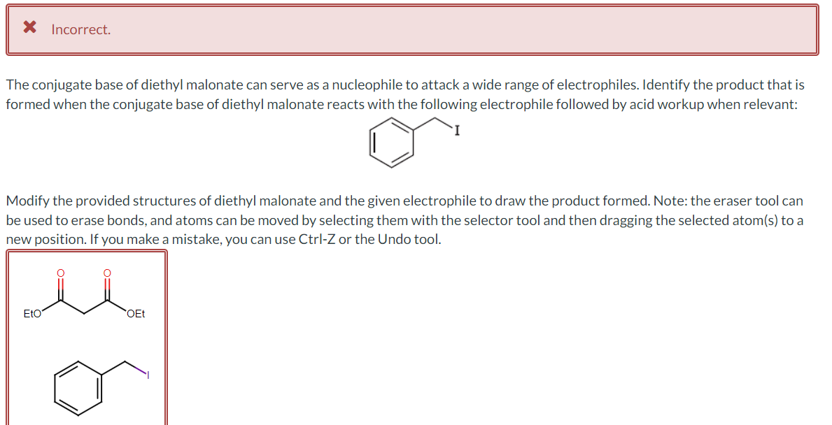 * Incorrect.
The conjugate base of diethyl malonate can serve as a nucleophile to attack a wide range of electrophiles. Identify the product that is
formed when the conjugate base of diethyl malonate reacts with the following electrophile followed by acid workup when relevant:
Modify the provided structures of diethyl malonate and the given electrophile to draw the product formed. Note: the eraser tool can
be used to erase bonds, and atoms can be moved by selecting them with the selector tool and then dragging the selected atom(s) to a
new position. If you make a mistake, you can use Ctrl-Z or the Undo tool.
Eto
OEt