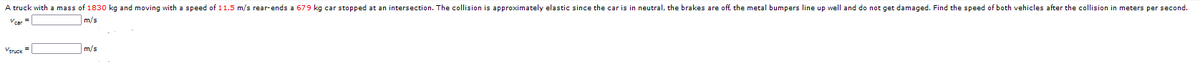A truck with a mass of 1830 kg and moving with a speed of 11.5 m/s rear-ends a 679 kg car stopped at an intersection. The collision is approximately elastic since the car is in neutral, the brakes are off, the metal bumpers line up well and do not get damaged. Find the speed of both vehicles after the collision in meters per second.
Vear
m/s
Veruck =
m/s
