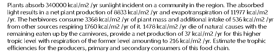 Plants absorb 340000 kcal/m2 /yr sunlight incident on a community in the region. The absorbed
light results in a net plant production of 8833 kcal/m2 /yr and evapotranspiration of 11977 kcal/m2
/yr. The herbivores consume 3368 kcal/m2 /yr of plant mass and additional intake of 536 kcal/m2/yr
from other sources respiring 1760 kcal/m2 /yr of it. 1478 kcal/m2 /yr die of natural causes with the
remaining eaten up by the carnivores, provide a net production of 37 kcal/m2 /yr for this higher
tropic level with respiration of the former level amounting to 216 kcal/m2/yr. Estimate the trophic
efficiencies for the producers, primary and secondary consumers of this food chain.