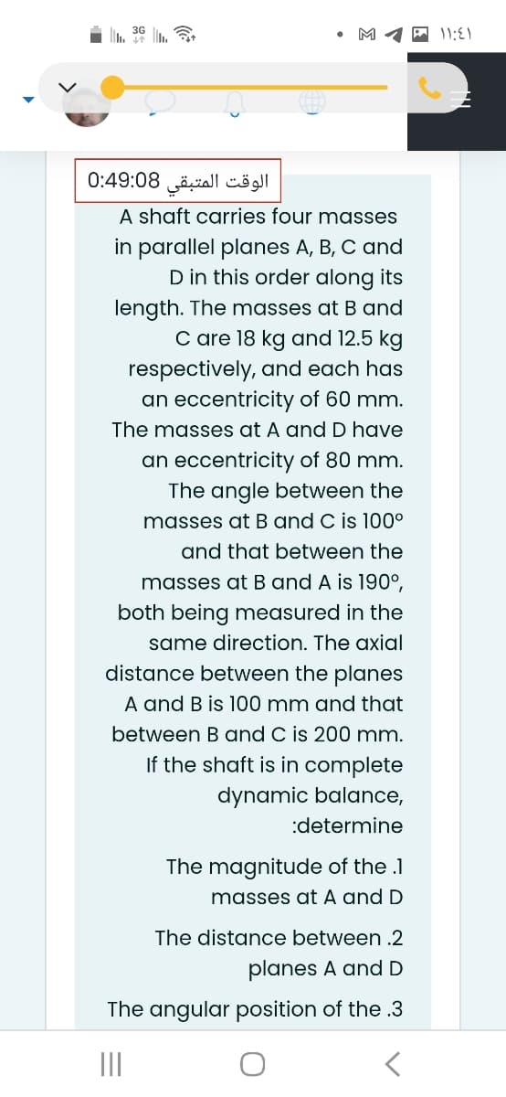 M
الوقت المتبقی 0:49:08
A shaft carries four masses
in parallel planes A, B, C and
D in this order along its
length. The masses at B and
C are 18 kg and 12.5 kg
respectively, and each has
an eccentricity of 60 mm.
The masses at A and D have
an eccentricity of 80 mm.
The angle between the
masses at B and C is 100°
and that between the
masses at B and A is 190°,
both being measured in the
same direction. The axial
distance between the planes
A and B is 100 mm and that
between B and C is 200 mm.
If the shaft is in complete
dynamic balance,
:determine
The magnitude of the .1
masses at A and D
The distance between .2
planes A and D
The angular position of the .3
II
