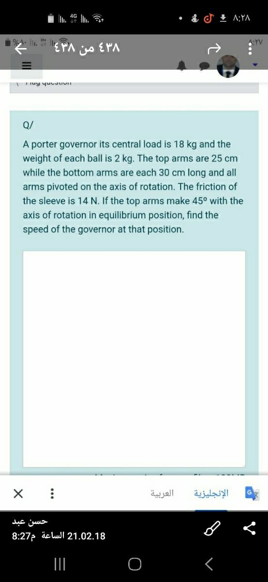 L. 46 L a
+ A:YA
1%A. li. H I
A:YV
من
Q/
A porter governor its central load is 18 kg and the
weight of each ball is 2 kg. The top arms are 25 cm
while the bottom arms are each 30 cm long and all
arms pivoted on the axis of rotation. The friction of
the sleeve is 14 N. If the top arms make 45° with the
axis of rotation in equilibrium position, find the
speed of the governor at that position.
العربية
الإنجليزية
حسن عبد
8:27 äc lul 21.02.18
II
<
