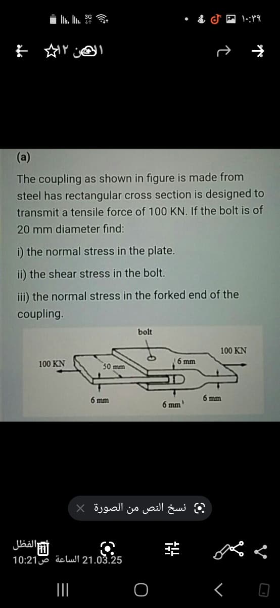 (a)
The coupling as shown in figure is made from
steel has rectangular cross section is designed to
transmit a tensile force of 100 KN. If the bolt is of
20 mm diameter find:
i) the normal stress in the plate.
ii) the shear stress in the bolt.
iii) the normal stress in the forked end of the
coupling.
bolt
100 KN
100 KN
6 mm
50 mm
6 mm
6 mm
6 mm
نسخ النص من الصورة X
الفظل
21.03.25 الساعة ص10:21
II
