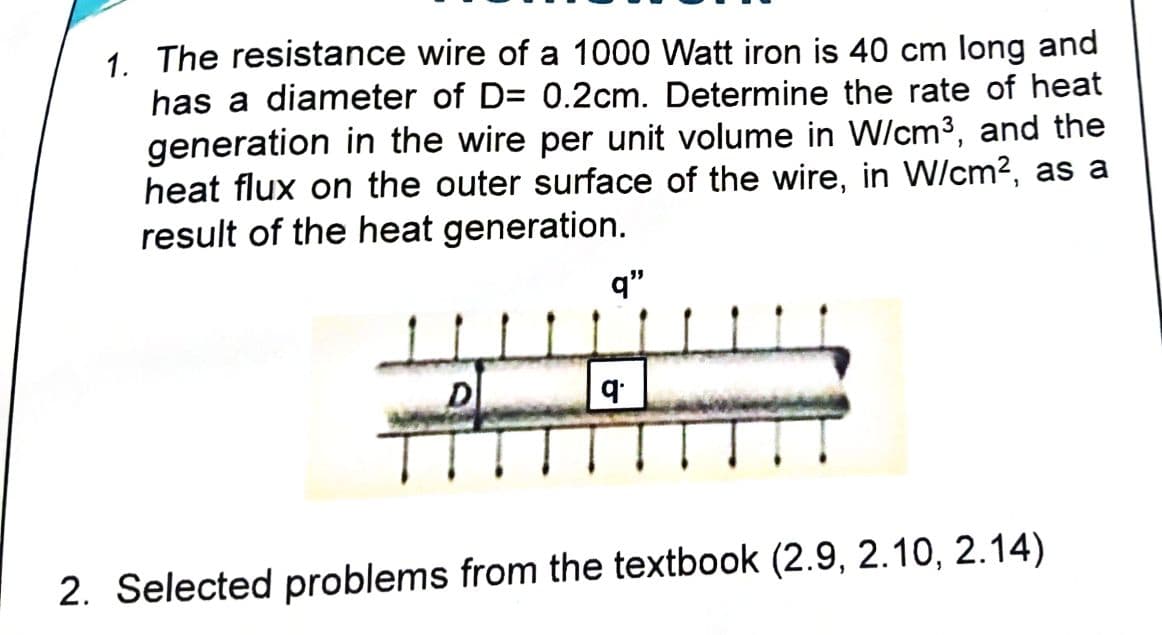 1. The resistance wire of a 1000 Watt iron is 40 cm long and
has a diameter of D= 0.2cm. Determine the rate of heat
generation in the wire per unit volume in W/cm3, and the
heat flux on the outer surface of the wire, in W/cm2, as a
result of the heat generation.
q"
2. Selected problems from the textbook (2.9, 2.10, 2.14)
