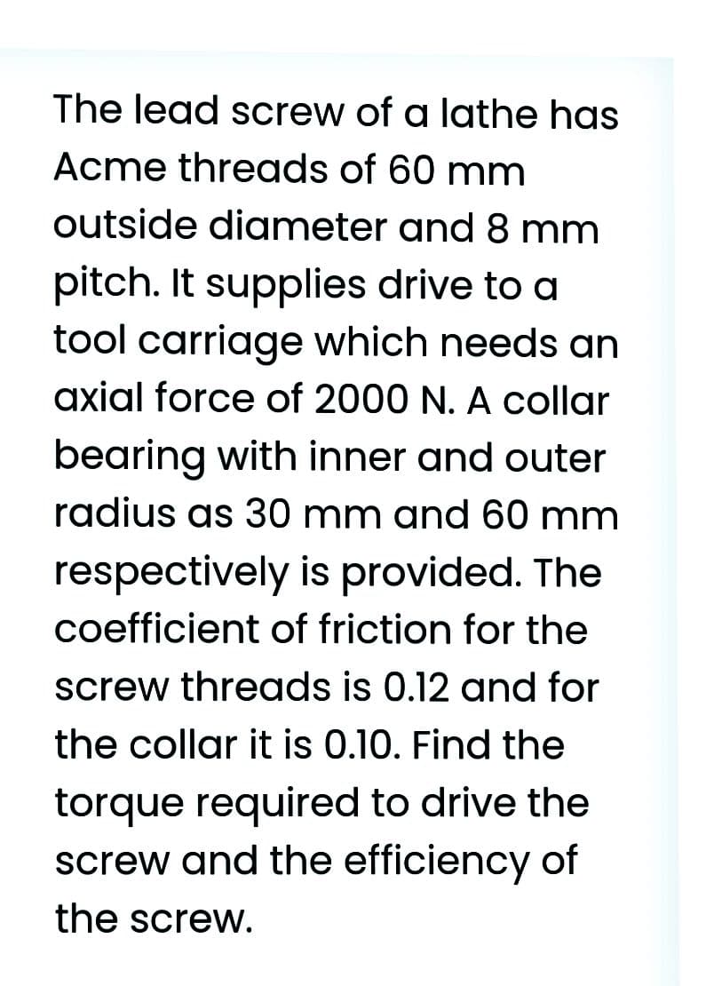 The lead screw of a lathe has
Acme threads of 60 mm
outside diameter and 8 mm
pitch. It supplies drive to a
tool carriage which needs an
axial force of 2000 N. A collar
bearing with inner and outer
radius as 30 mm and 60 mm
respectively is provided. The
coefficient of friction for the
screw threads is 0.12 and for
the collar it is 0.10. Find the
torque required to drive the
screw and the efficiency of
the screw.
