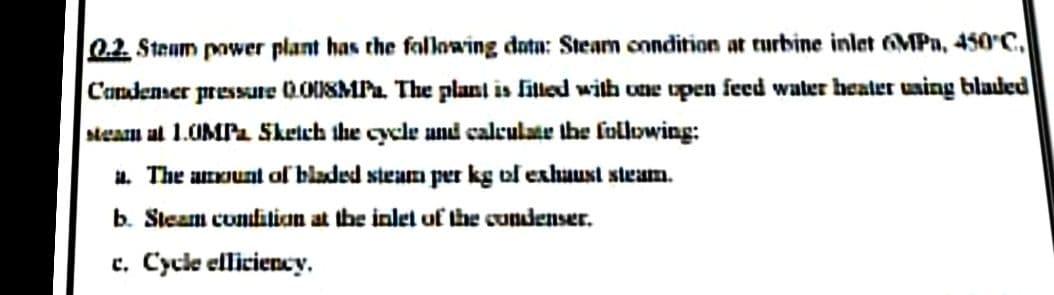 0.2. Steum power plant has the fallowing datu: Steam cnndition at turbine inlet MPa, 450'C.
C'andenser pressure 000SMPa. The plant is filled with une upen feed water heater uaing bladed
steam al 1.UMPa Skeich the cycle and calculate the folowing:
a. The anount of bladed steam per kg of exhaust steam.
b. Steam condition at the inlet of the cundenser.
e. Cycle elliciency.
