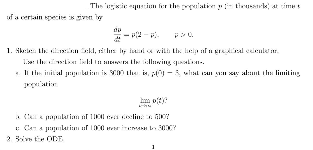 The logistic equation for the population p (in thousands) at time t
of a certain species is given by
dp
dt
=p(2-p),
P>0.
1. Sketch the direction field, either by hand or with the help of a graphical calculator.
Use the direction field to answers the following questions.
a. If the initial population is 3000 that is, p(0) = 3, what can you say about the limiting
population
lim p(t)?
t→∞
b. Can a population of 1000 ever decline to 500?
c. Can a population of 1000 ever increase to 3000?
2. Solve the ODE.
1