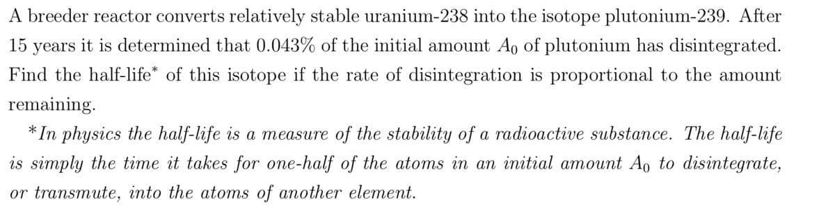 A breeder reactor converts relatively stable uranium-238 into the isotope plutonium-239. After
15 years it is determined that 0.043% of the initial amount A₁ of plutonium has disintegrated.
Find the half-life* of this isotope if the rate of disintegration is proportional to the amount
remaining.
*In physics the half-life is a measure of the stability of a radioactive substance. The half-life
is simply the time it takes for one-half of the atoms in an initial amount Ao to disintegrate,
or transmute, into the atoms of another element.