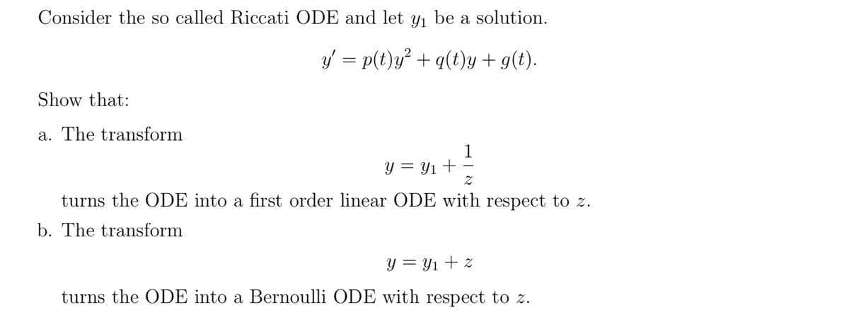 Consider the so called Riccati ODE and let y₁ be a solution.
y' = p(t)y² + q(t)y + g(t).
Show that:
a. The transform
1
y = y₁+
Z
turns the ODE into a first order linear ODE with respect to z.
b. The transform
Y=Y₁+z
turns the ODE into a Bernoulli ODE with respect to z.
