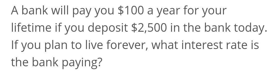 A bank will pay you $100 a year for your
lifetime if you deposit $2,500 in the bank today.
If you plan to live forever, what interest rate is
the bank paying?
