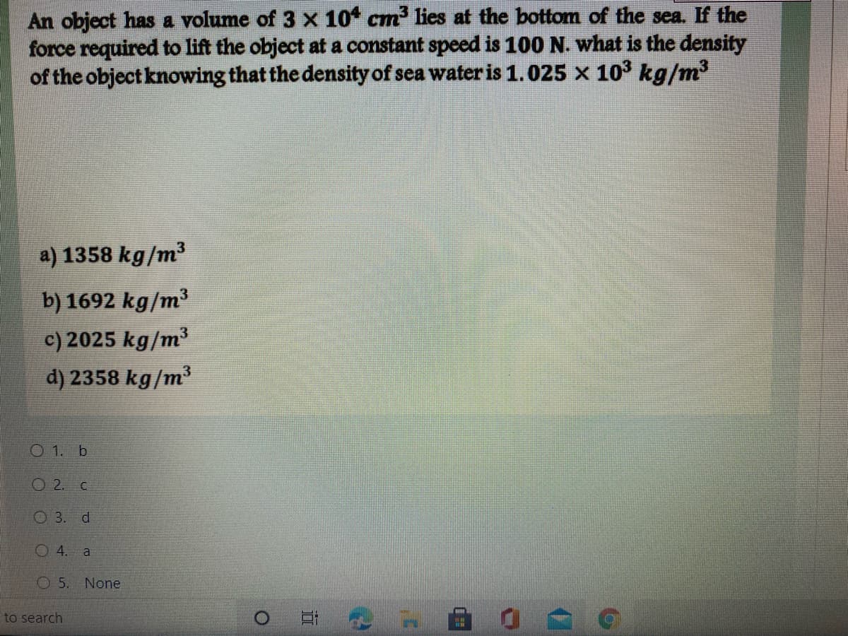 An object has a volume of 3 x 10 cm lies at the bottom of the sea. If the
force required to lift the object at a constant speed is 100 N. what is the density
of the object knowing that the density of sea water is 1.025 x 10' kg/m³
a) 1358 kg/m³
b) 1692 kg/m³
c) 2025 kg/m³
d) 2358 kg/m³
O 1. b
O 2. C
O 3. d
O 4. a
O 5. None
to search

