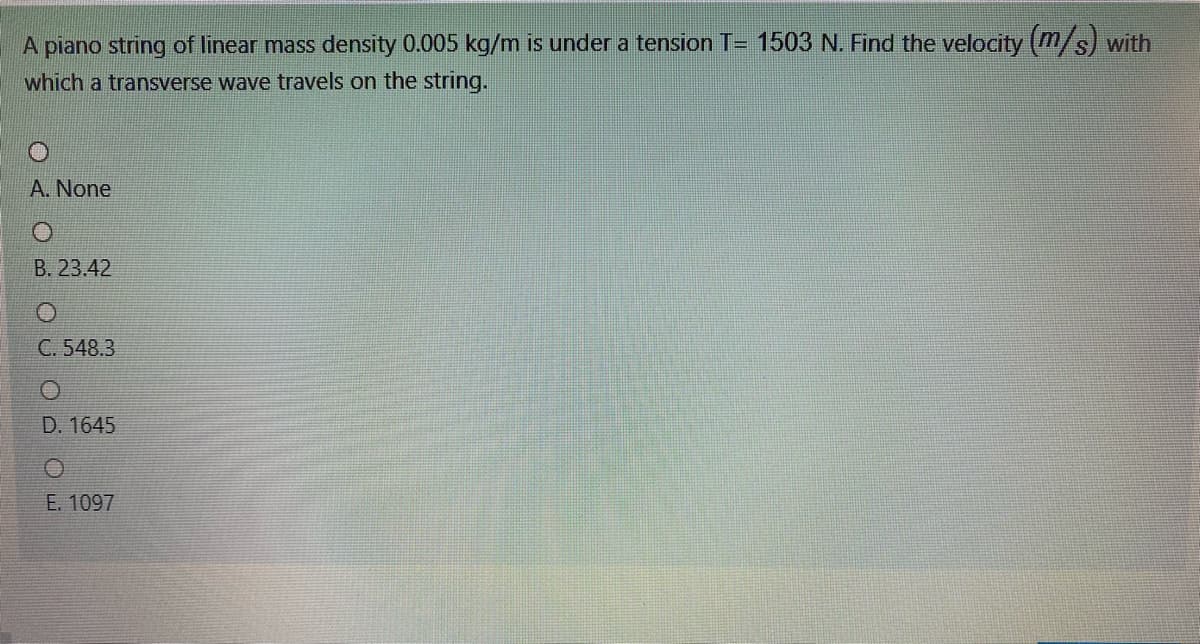 A piano string of linear mass density 0.005 kg/m is under a tension T= 1503 N. Find the velocity (m/s) with
which a transverse wave travels on the string.
A. None
B. 23.42
C. 548.3
D. 1645
E. 1097
