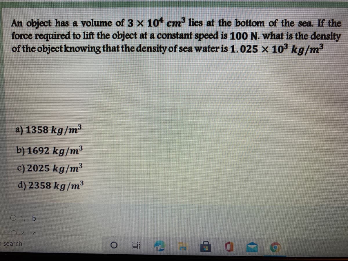 An object has a volume of 3 x 10 cm lies at the bottom of the sea. If the
force required to lift the object at a constant speed is 100 N. what is the density
of the object knowing that the density of sea water is 1.025 x 103 kg/m3
a) 1358 kg/m³
b) 1692 kg/m³
c) 2025 kg/m³
d) 2358 kg/m³
O1. b
Et
5 search
