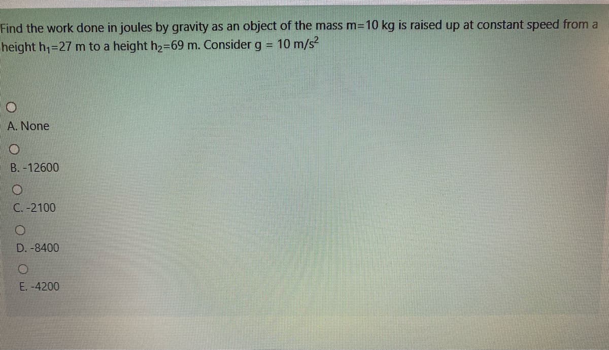 Find the work done in joules by gravity as an object of the mass m=10 kg is raised up at constant speed from a
height h;=27 m to a height h2=69 m. Consider
g 10 m/s?
!!
A. None
B.-12600
C. -2100
D. -8400
E. -4200
