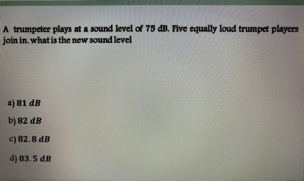 A trumpeter plays at a sound level of 75 dB. Five equally loud trumpet players
join in. what is the new sound level
a) 81 dB
b) 82 dB
c) 82. 8 dB
d) 83.5 dB
