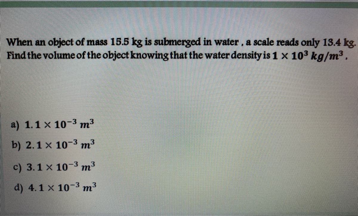 When an object of mass 15.5 kg is submerged in water, a scale reads only 13.4 kg.
Find the volumeof the object knowing that the water density is 1 x 103 kg/m3,
a) 1.1 x 10-3 m3
b) 2.1 x 10-3 m³
c) 3.1 x 10 3 m3
d) 4.1 x 10-3 m³
