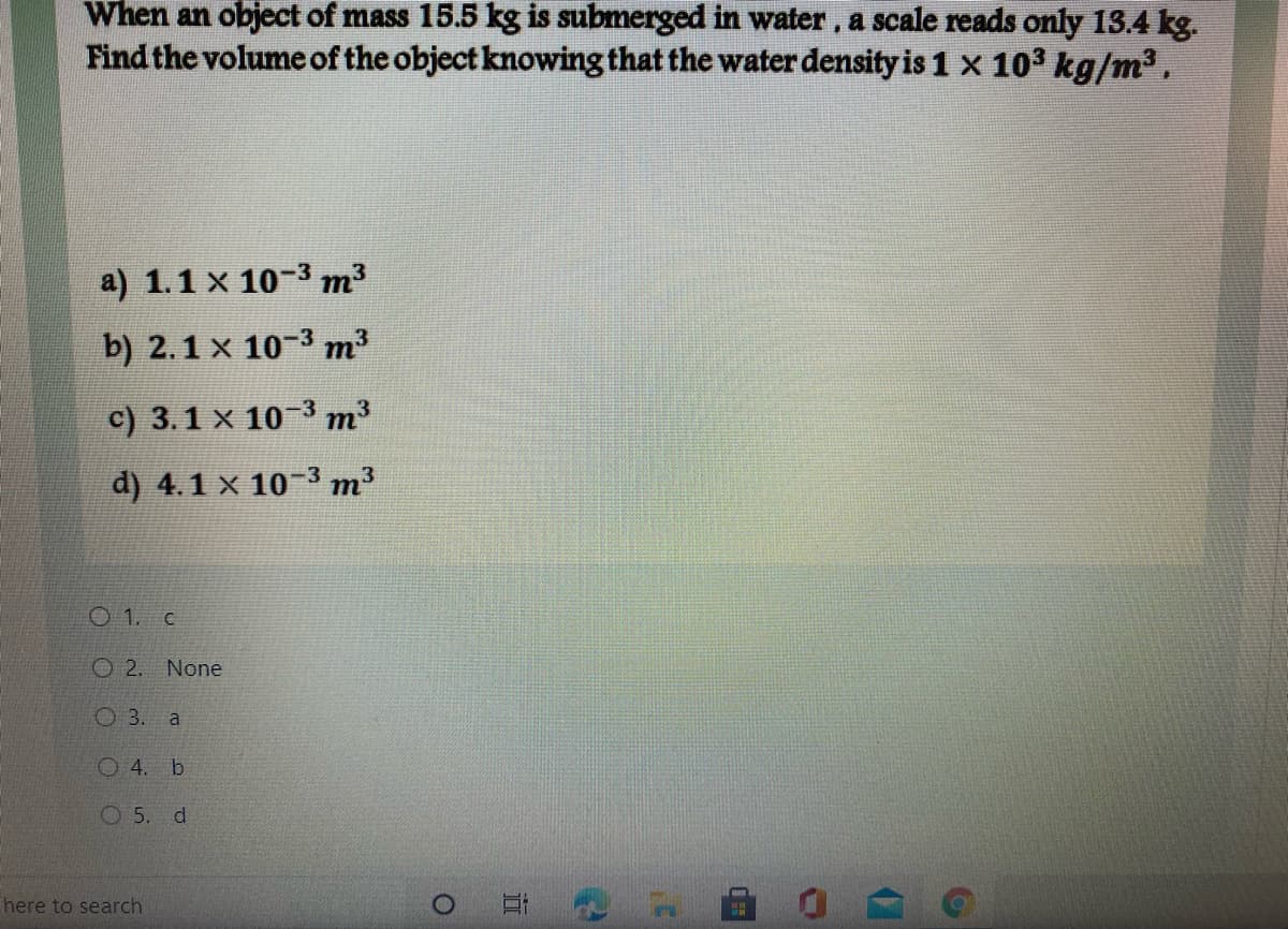 When an object of mass 15.5 kg is submerged in water , a scale reads only 13.4 kg.
Find the volume of the object knowing that the water density is 1 x 103 kg/m3,
a) 1.1 x 10-3 m3
b) 2.1 x 10-3 m3
c) 3.1 x 10-3 m3
d) 4.1 x 10-3 m3
O 1. c
O 2. None
3.
a
O4. b
O 5. d
here to search

