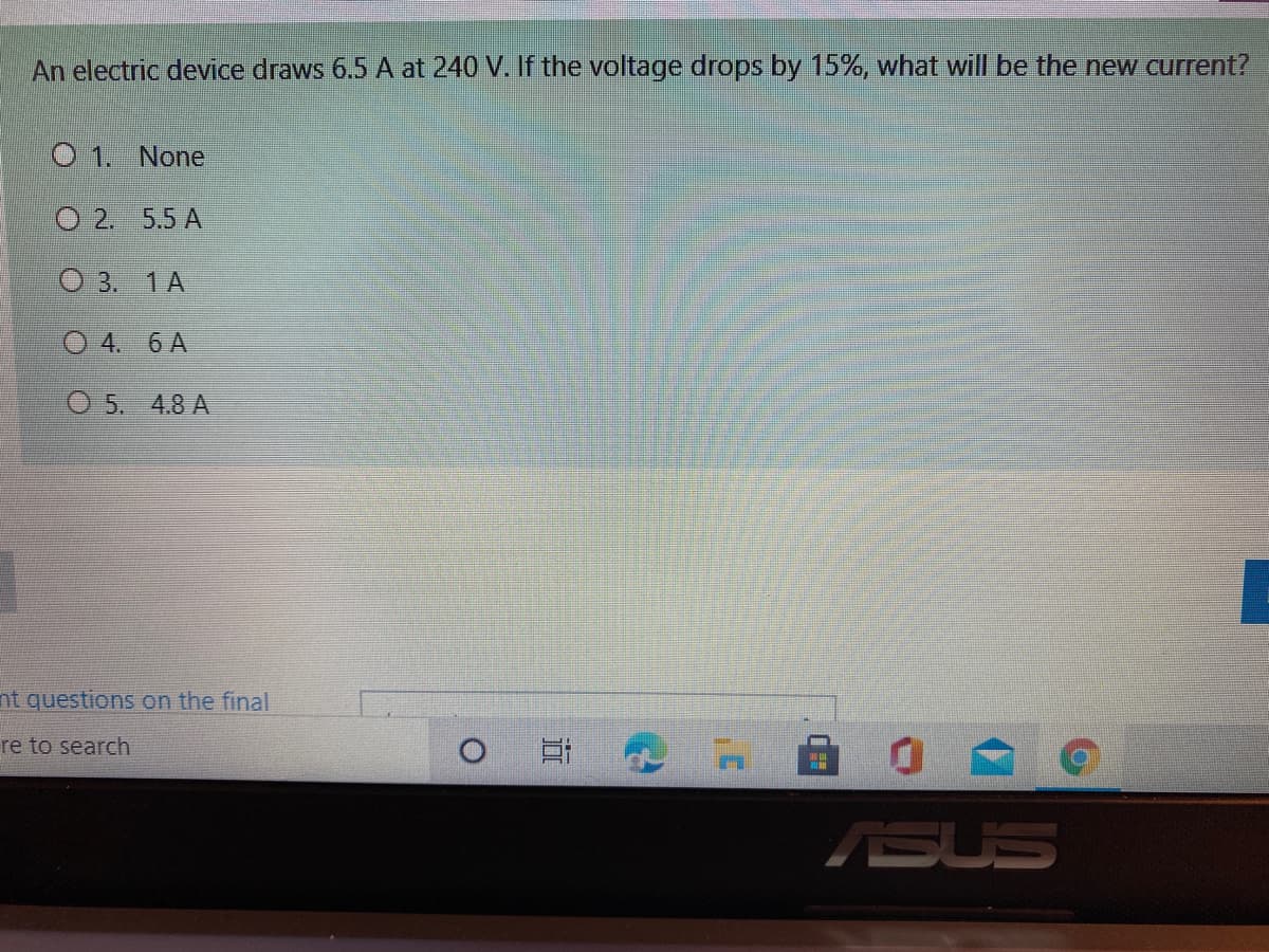 An electric device draws 6.5 A at 240 V. If the voltage drops by 15%, what will be the new current?
O 1. None
O 2. 5.5 A
О3. 1А
O 4. 6 A
O 5. 4.8 A
nt questions on the final
re to search
SSUS
