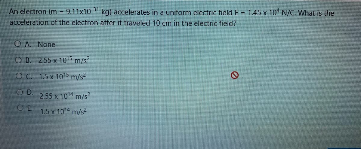 An electron (m 9.11x101 kg) accelerates in a uniform electric field E = 1.45 x 10* N/C. What is the
acceleration of the electron after it traveled 10 cm in the electric field?
O A. None
O B. 2.55 x 10 m/s?
OC 1.5 x 1015 m/s
OD.
2.55 x 1014 m/s2
O E.
1.5 x 1014 m/s?
