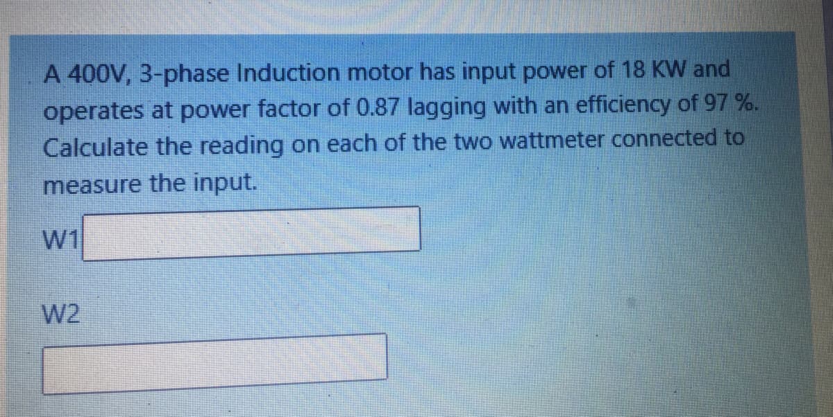 A 400V, 3-phase Induction motor has input power of 18 KW and
operates at power factor of 0.87 lagging with an efficiency of 97 %.
Calculate the reading on each of the two wattmeter connected to
measure the input.
w1
W2
