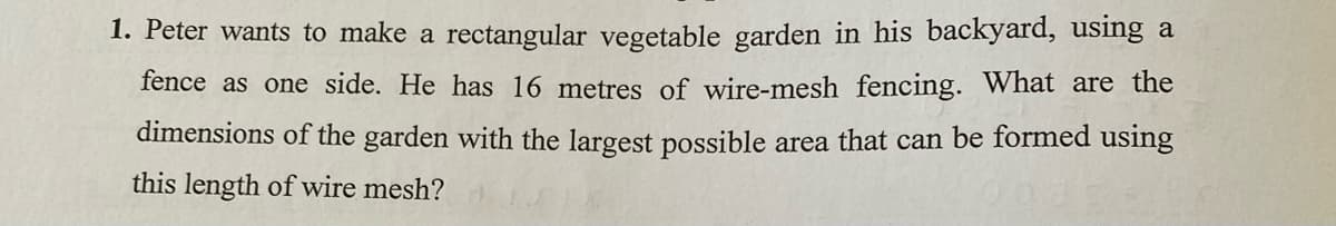 1. Peter wants to make a rectangular vegetable garden in his backyard, using a
fence as one side. He has 16 metres of wire-mesh fencing. What are the
dimensions of the garden with the largest possible area that can be formed using
this length of wire mesh?

