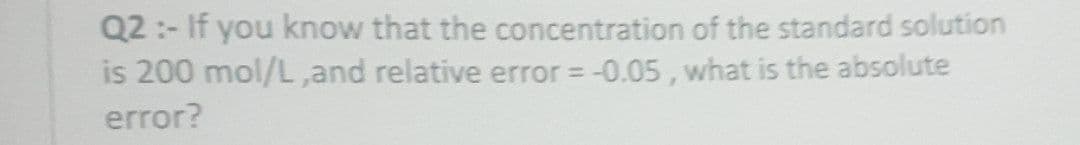 Q2:- If you know that the concentration of the standard solution
is 200 mol/L,and relative error = -0.05, what is the absolute
error?