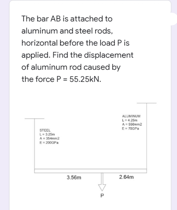 The bar AB is attached to
aluminum and steel rods,
horizontal before the load P is
applied. Find the displacement
of aluminum rod caused by
the force P = 55.25kN.
ALUMINUM
L=4.25m
A = 556mm2
E = 70GPA
STEEL
L= 3.25m
A = 354mm2
E= 200GPA
3.56m
2.64m
