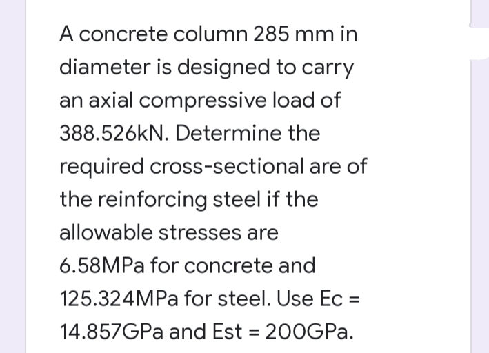 A concrete column 285 mm in
diameter is designed to carry
an axial compressive load of
388.526kN. Determine the
required cross-sectional are of
the reinforcing steel if the
allowable stresses are
6.58MPA for concrete and
125.324MPA for steel. Use Ec =
14.857GPA and Est = 200GP..

