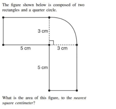 The figure shown below is composed of two
rectangles and a quarter circle.
3 ст!
5 cm
3 сm
5 cm
What is the area of this figure, to the nearest
square centimeter?
