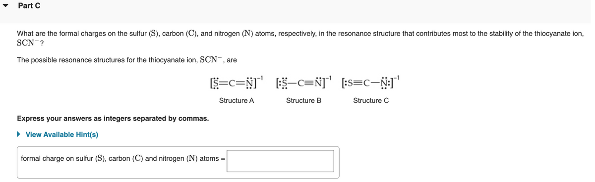 Part C
What are the formal charges on the sulfur (S), carbon (C), and nitrogen (N) atoms, respectively, in the resonance structure that contributes most to the stability of the thiocyanate ion,
SCN-?
The possible resonance structures for the thiocyanate ion, SCN¯, are
S=c=N]'
-c=N] [:s=c-Ñ]"
Structure A
Structure B
Structure C
Express your answers as integers separated by commas.
• View Available Hint(s)
formal charge on sulfur (S), carbon (C) and nitrogen (N) atoms =

