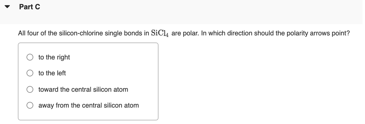 Part C
All four of the silicon-chlorine single bonds in SiCl, are polar. In which direction should the polarity arrows point?
to the right
to the left
toward the central silicon atom
away from the central silicon atom
