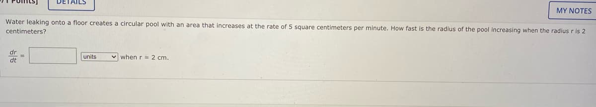 DETAILS
MY NOTES
Water leaking onto a floor creates a circular pool with an area that increases at the rate of 5 square centimeters per minute. How fast is the radius of the pool increasing when the radius r is 2
centimeters?
dr
units
v when r = 2 cm.
dt
