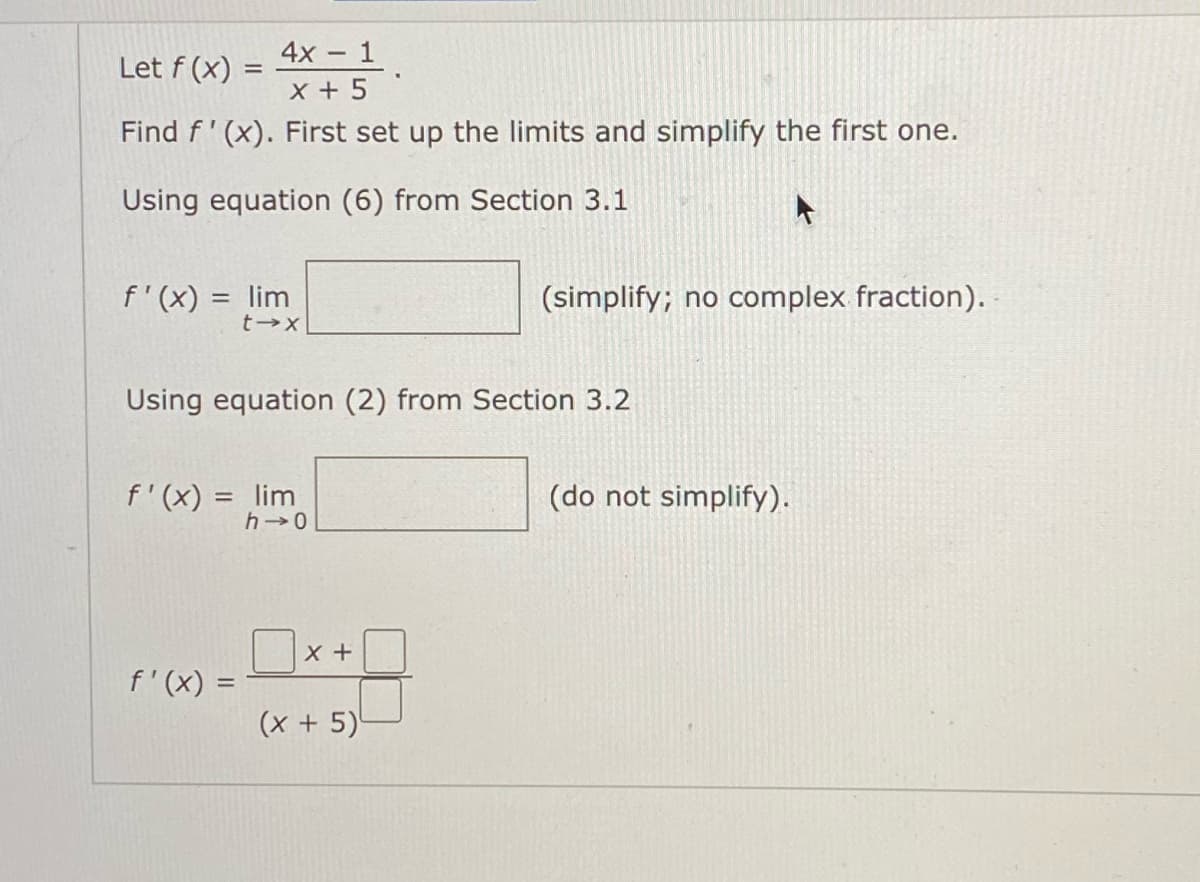 4х - 1
x + 5
Let f (x) =
Find f' (x). First set up the limits and simplify the first one.
Using equation (6) from Section 3.1
f'(x) = lim
(simplify; no complex fraction).
Using equation (2) from Section 3.2
f'(x) = lim
(do not simplify).
%3D
h 0
Ux+
f'(x) =
(x + 5)'

