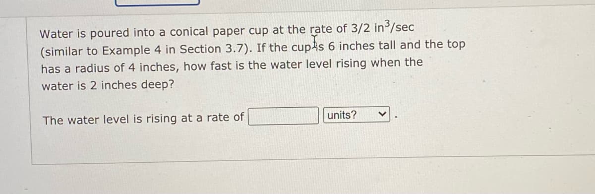 Water is poured into a conical paper cup at the rate of 3/2 in/sec
(similar to Example 4 in Section 3.7). If the cup4s 6 inches tall and the top
has a radius of 4 inches, how fast is the water level rising when the
water is 2 inches deep?
The water level is rising at a rate of
units?
